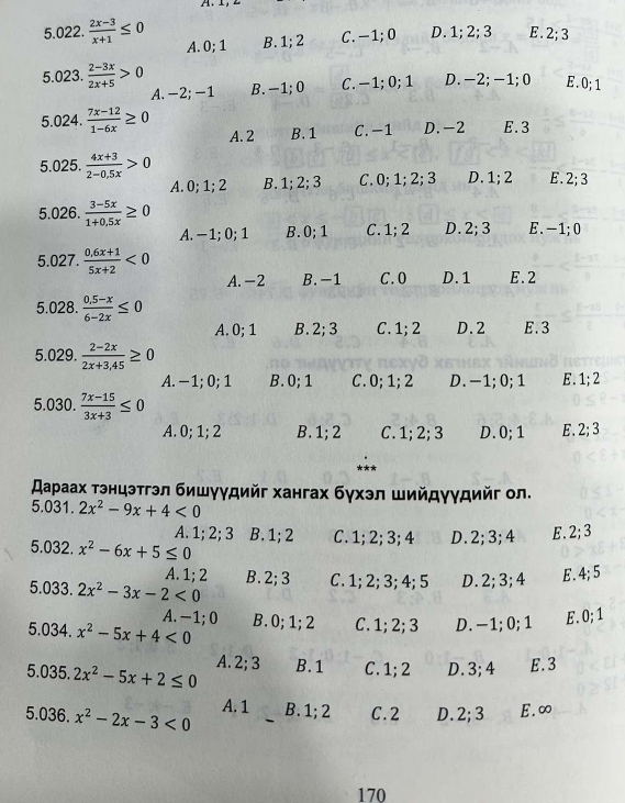  (2x-3)/x+1 ≤ 0 A. 0; 1 B. 1; 2 C. −1; 0 D. 1; 2; 3 E . 2; 3
5.023.  (2-3x)/2x+5 >0 B. -1;0 C. −1; 0; 1 D. -2; -1;0 E. 0; 1
A. -2; -1
5.024.  (7x-12)/1-6x ≥ 0 A. 2 B. 1 C. -1 D. -2 E.3
5.025.  (4x+3)/2-0.5x >0 E. 2;3
A. 0; 1; 2 B. 1: 2 : 3 C. 0; 1; 2; 3 D. 1; 2
5.026.  (3-5x)/1+0,5x ≥ 0 E. -1;0
A. -1;0;1 B.0;1 C. 1;2 D. 2; 3
5.027.  (0.6x+1)/5x+2 <0</tex> A. -2 B. -1 C. 0 D.1 E.2
5.028.  (0.5-x)/6-2x ≤ 0
A. 0; 1 B.2;3 C. 1; 2 D.2 E.3
5.029.  (2-2x)/2x+3,45 ≥ 0
A. − 1; 0; 1 B.0;1 C. 0; 1; 2 D.-1;0; 1 E. 1;2
5.030.  (7x-15)/3x+3 ≤ 0
A. 0; 1; 2 B. 1; 2 C. 1; 2; 3 D.0; 1 E. 2;3
スаρаах тэнцэтгэл бишγγдийг хангах бγхэл шийдγγдийг ол.
5.031. 2x^2-9x+4<0</tex>
A. 1; 2; 3 B. 1; 2
5.032. x^2-6x+5≤ 0 C. 1; 2; 3; 4 D.2;3;4 E.2;3
A. 1; 2
5.033. 2x^2-3x-2<0</tex> B.2;3 C. 1; 2; 3; 4; 5 D.2; 3; 4 E . 4;5
A. -1; 0
5.034. x^2-5x+4<0</tex> B.0;1;2 C. 1; 2; 3 D. -1; 0; 1 E. 0; 1
5.035. 2x^2-5x+2≤ 0 A. 2; 3 B.1 C. 1; 2 D. 3; 4 E.3
A. 1
5.036. x^2-2x-3<0</tex> B. 1; 2 C. 2 D. 2;3 E.∞
170