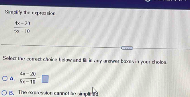 Simplify the expression.
 (4x-20)/5x-10 
Select the correct choice below and fill in any answer boxes in your choice.
A.  (4x-20)/5x-10 =□
B. The expression cannot be simplified.