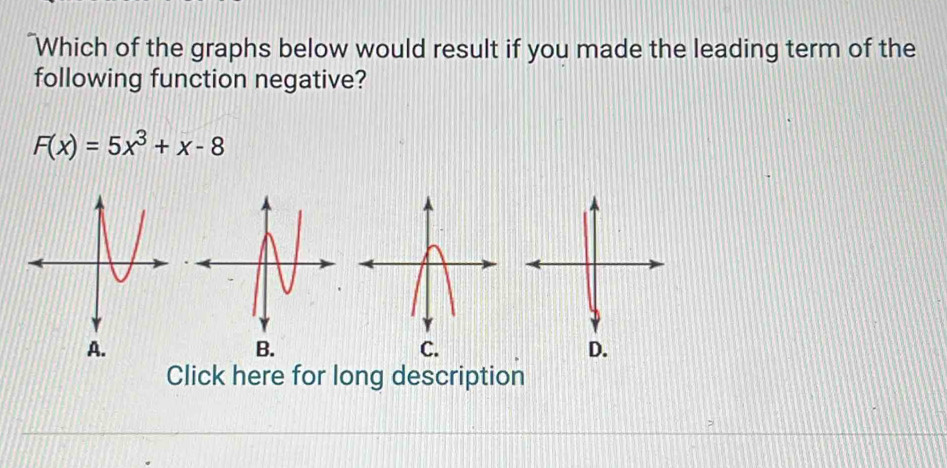 "Which of the graphs below would result if you made the leading term of the 
following function negative?
F(x)=5x^3+x-8
D. 
Click here for long description