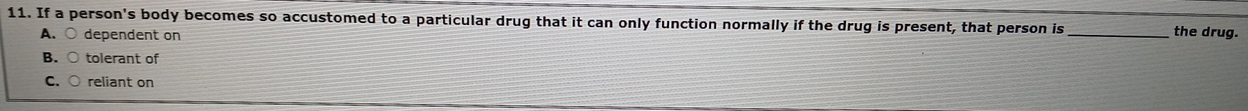 If a person's body becomes so accustomed to a particular drug that it can only function normally if the drug is present, that person is _the drug.
A. ○ dependent on
B. tolerant of
C. C reliant on