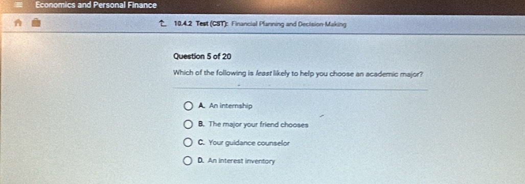 Economics and Personal Finance
10.4.2 Test (CST): Financial Planning and Decision-Making
Question 5 of 20
Which of the following is least likely to help you choose an academic major?
A. An internship
B. The major your friend chooses
C. Your guidance counselor
D. An interest inventory