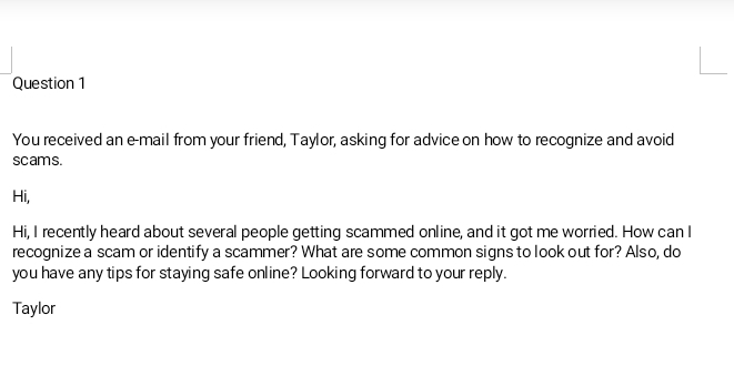 You received an e-mail from your friend, Taylor, asking for advice on how to recognize and avoid 
scams. 
Hi, 
Hi, I recently heard about several people getting scammed online, and it got me worried. How can I 
recognize a scam or identify a scammer? What are some common signs to look out for? Also, do 
you have any tips for staying safe online? Looking forward to your reply. 
Taylor