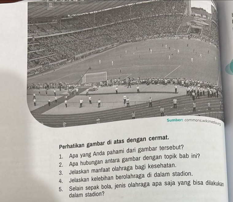 Sumber: commons,wikimedia.org 
Perhatikan gambar di atas dengan cermat. 
1. Apa yang Anda pahami dari gambar tersebut? 
2. Apa hubungan antara gambar dengan topik bab ini? 
3. Jelaskan manfaat olahraga bagi kesehatan. 
4. Jelaskan kelebihan berolahraga di dalam stadion. 
5. Selain sepak bola, jenis olahraga apa saja yang bisa dilakukan 
dalam stadion?