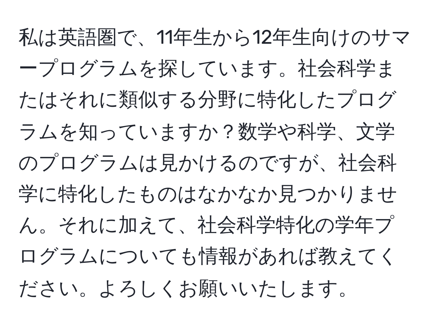 私は英語圏で、11年生から12年生向けのサマープログラムを探しています。社会科学またはそれに類似する分野に特化したプログラムを知っていますか？数学や科学、文学のプログラムは見かけるのですが、社会科学に特化したものはなかなか見つかりません。それに加えて、社会科学特化の学年プログラムについても情報があれば教えてください。よろしくお願いいたします。