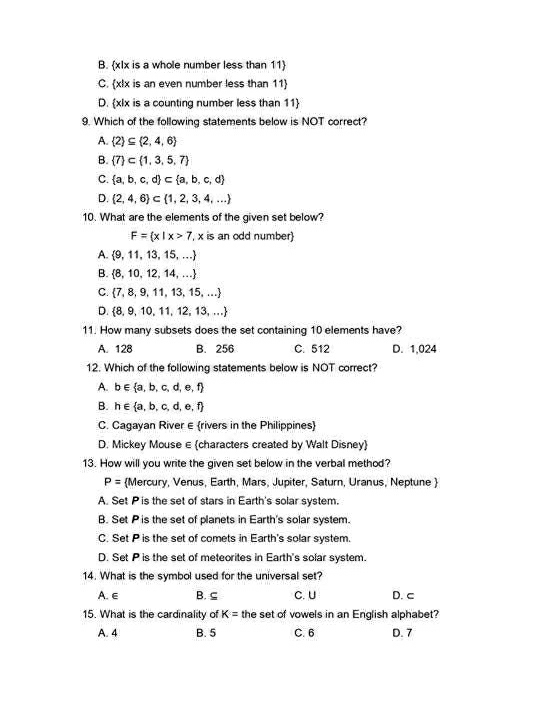 B. xIx is a whole number less than 11
C. xlx is an even number less than 11
D. xlx is a counting number less than 11
9. Which of the following statements below is NOT correct?
A.  2 ⊂eq  2,4,6
B.  7 ⊂  1,3,5,7
C.  a,b,c,d ⊂  a,b,c,d
D.  2,4,6 ⊂  1,2,3,4,...
10. What are the elements of the given set below?
F= x|x>7 , x is an odd number
A.  9,11,13,15,...
B.  8,10,12,14,...
C.  7,8,9,11,13,15,...
D.  8,9,10,11,12,13,...
11. How many subsets does the set containing 10 elements have?
A. 128 B. 256 C. 512 D. 1.024
12. Which of the following statements below is NOT correct?
A. b∈  a,b,c,d,e,f
B. h∈  a,b,c,d,e,f
C. Cagayan River ε rivers in the Philippines
D. Mickey Mouse ∈ characters created by Walt Disney
13. How will you write the given set below in the verbal method?
P= Mercury, Venus, Earth, Mars, Jupiter, Saturn, Uranus, Neptune 
A. Set Pis the set of stars in Earth's solar system.
B. Set Pis the set of planets in Earth's solar system.
C. Set P is the set of comets in Earth's solar system.
D. Set P is the set of meteorites in Earth's solar system.
14. What is the symbol used for the universal set?
A. ∈ B. ⊆ C. U D. c
15. What is the cardinality of the set of vowels in an English alphabet? K=
A. 4 B. 5 C. 6 D. 7