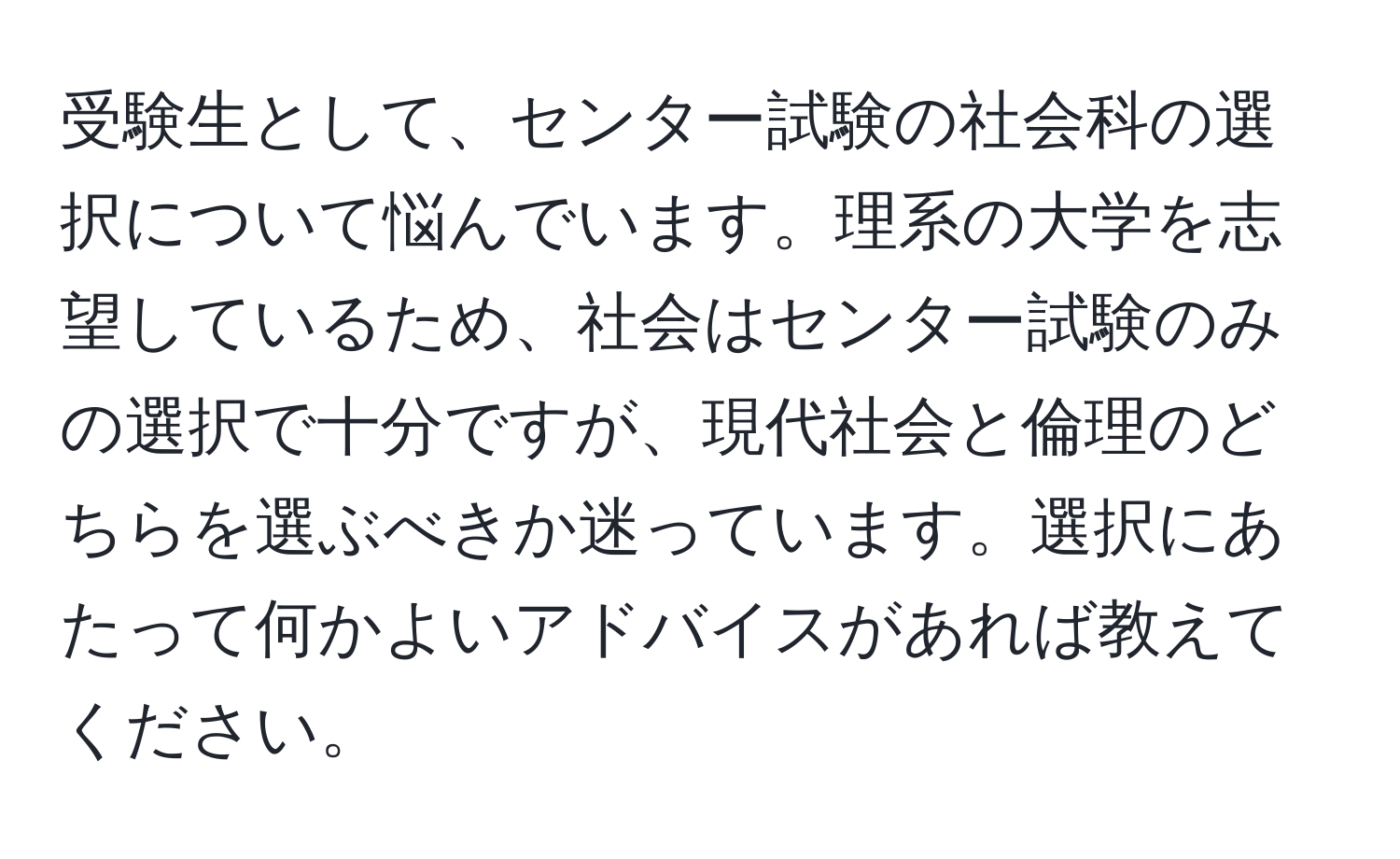 受験生として、センター試験の社会科の選択について悩んでいます。理系の大学を志望しているため、社会はセンター試験のみの選択で十分ですが、現代社会と倫理のどちらを選ぶべきか迷っています。選択にあたって何かよいアドバイスがあれば教えてください。