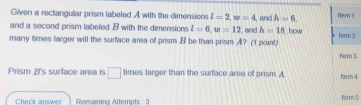 Given a rectangular prism labeled A with the dimensions l=2, w=4 , and h=6, ltem 1 
and a second prism labeled B with the dimensions l=6, w=12 , and h=18 , how 
many times larger will the surface area of prism B be than prism A? (1 point) Item 2 
Item 3 
Prism B's surface area is □ times larger than the surface area of prism A. Item 4 
Check answer Remaining Attempts : 3 Item 5