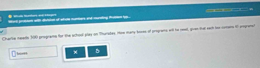 ● Vuole Numbors and Ingers 
Word problem with division of whole numbers and rounding; Problem typ... s 1A 
Charlie needs 300 programs for the school play on Thursday. How many boxes of programs will he peed, given that each box contains 45 programs? 
baxes × 5