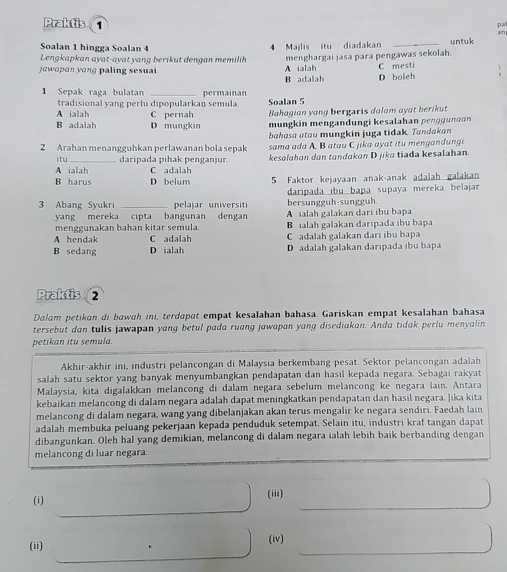 Praktis 1
pal
an
Soalan 1 hingga Soalan 4 4 Majlis itu diadakan _untuk
Lengkapkan ayat-ayat yang berikut dengan memilih menghargai jasa para pengawas sekolah.
jawapan yang paling sesuai. A ialah C mesti
B adalah D boleh
1 Sepak raga bulatan _permainan
tradisional yang perlu dipopularkan semula. Soalan 5
A ialah C pernah Bahagian yang bergaris dalam ayat berikut
B adalah D mungkin mungkin mengandungi kesalahan penggunaɑn
bahasa atau mungkin juga tidak. Tandakan
2 Arahan menangguhkan perlawanan bola sepak sama ada A, B atau C jika ayat itu mengandungi
itu _daripada pihak penganjur. kesalahan dan tandakan D jiķa tiada kesalahan.
A ialah C adalah
B harus D belum 5 Faktor kejayaan anak-anak adalah galakan
daripada ibu bapa supaya mereka belajar
3 Abang Syukri _pelajar universiti bersungguh-sungguh.
yang mereka cipta bangunan dengan A ialah galakan dari ibu bapa
menggunakan bahan kitar semula. B ialah galakan daripada ibu bapa
A hendak C adalah C adalah galakan dari ibu bapa
B sedang D ialah D adalah galakan daripada ibu bapa
Praktis  2
Dalam petikan di bawah ini, terdapat empat kesalahan bahasa. Gariskan empat kesalahan bahasa
tersebut dan tulis jawapan yang betul pada ruang jawapan yang disediakan. Anda tidak perlu menyalin
petikan itu semula.
Akhir-akhir ini, industri pelancongan di Malaysia berkembang pesat. Sektor pelancongan adalah
salah satu sektor yang banyak menyumbangkan pendapatan dan hasil kepada negara. Sebagai rakyat
Malaysia, kita digalakkan melancong di dalam negara sebelum melancong ke negara lain. Antara
kebaikan melancong di dalam negara adalah dapat meningkatkan pendapatan dan hasil negara. Jika kita
melancong di dalam negara, wang yang dibelanjakan akan terus mengalir ke negara sendiri. Faedah lain
adalah membuka peluang pekerjaan kepada penduduk setempat. Selain itu, industri kraf tangan dapat
dibangunkan. Oleh hal yang demikian, melancong di dalam negara ialah lebih baik berbanding dengan
melancong di luar negara.
(i)
(iii)
(ii) (iv)