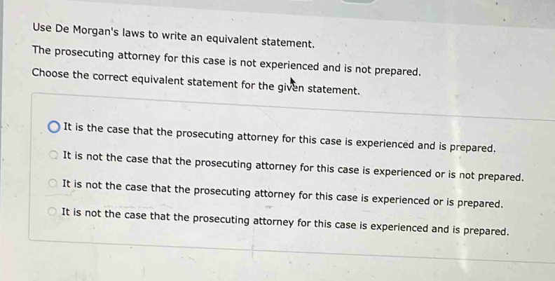 Use De Morgan's laws to write an equivalent statement.
The prosecuting attorney for this case is not experienced and is not prepared.
Choose the correct equivalent statement for the given statement.
It is the case that the prosecuting attorney for this case is experienced and is prepared.
It is not the case that the prosecuting attorney for this case is experienced or is not prepared.
It is not the case that the prosecuting attorney for this case is experienced or is prepared.
It is not the case that the prosecuting attorney for this case is experienced and is prepared.