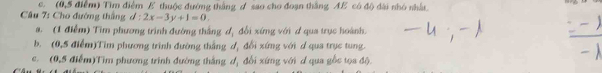 (0,5 điểm) Tìm điểm E thuộc đướng thắng d sao cho đoạn thắng AE có độ đài nhỏ nhất 
Câu 7: Cho đường thắng d:2x-3y+1=0, 
a. (1 điểm) Tim phương trình đường thắng dị đổi xứng với d qua trục hoành. 
b. (0,5 điểm)Tim phương trình đường thắng d, đổi xứng với d qua trục tung. 
c. (0,5 điểm)Tìm phương trình đường thắng dị đổi xứng với d qua gốc tọa độ.