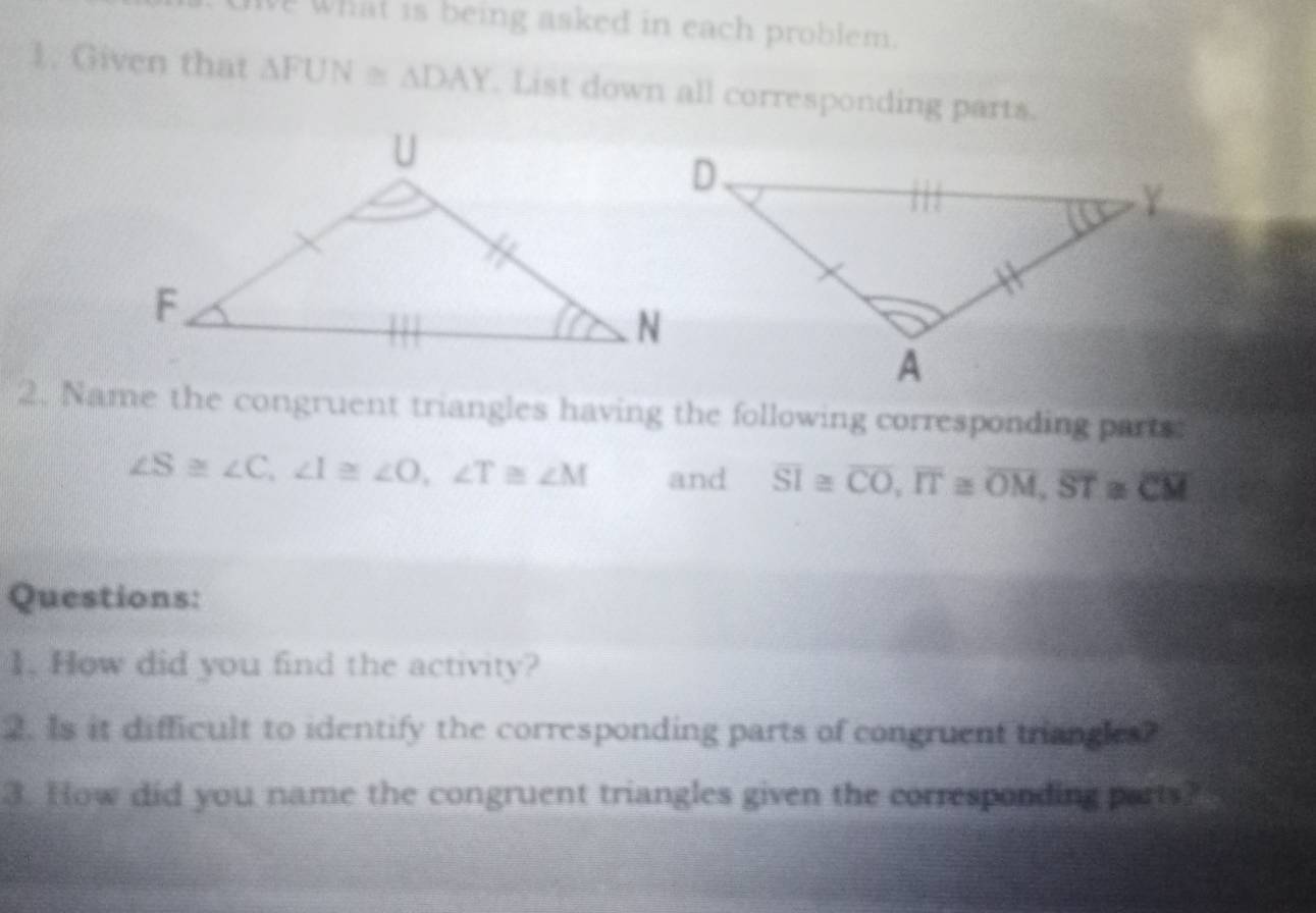 ewhat is being asked in each problem. 
1. Given that △ FUN≌ △ DAY. List down all corresponding parts. 
2. Name the congruent triangles having the following corresponding parts
∠ S≌ ∠ C, ∠ I≌ ∠ O, ∠ T≌ ∠ M and overline SI≌ overline CO, overline IT≌ overline OM, overline ST≌ overline CM
Questions: 
1. How did you find the activity? 
2. Is it difficult to identify the corresponding parts of congruent triangles? 
3. How did you name the congruent triangles given the corresponding parts?