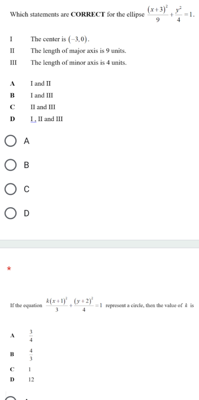 Which statements are CORRECT for the ellipse frac (x+3)^29+ y^2/4 =1. 
I The center is (-3,0). 
II The length of major axis is 9 units.
III The length of minor axis is 4 units.
A I and II
B I and III
C II and III
D I , II and III
A
B
C
D
*
If the equation frac k(x+1)^23+frac (y+2)^24=1 represent a circle, then the value of k is
A  3/4 
B  4/3 
C 1
D € £ 12