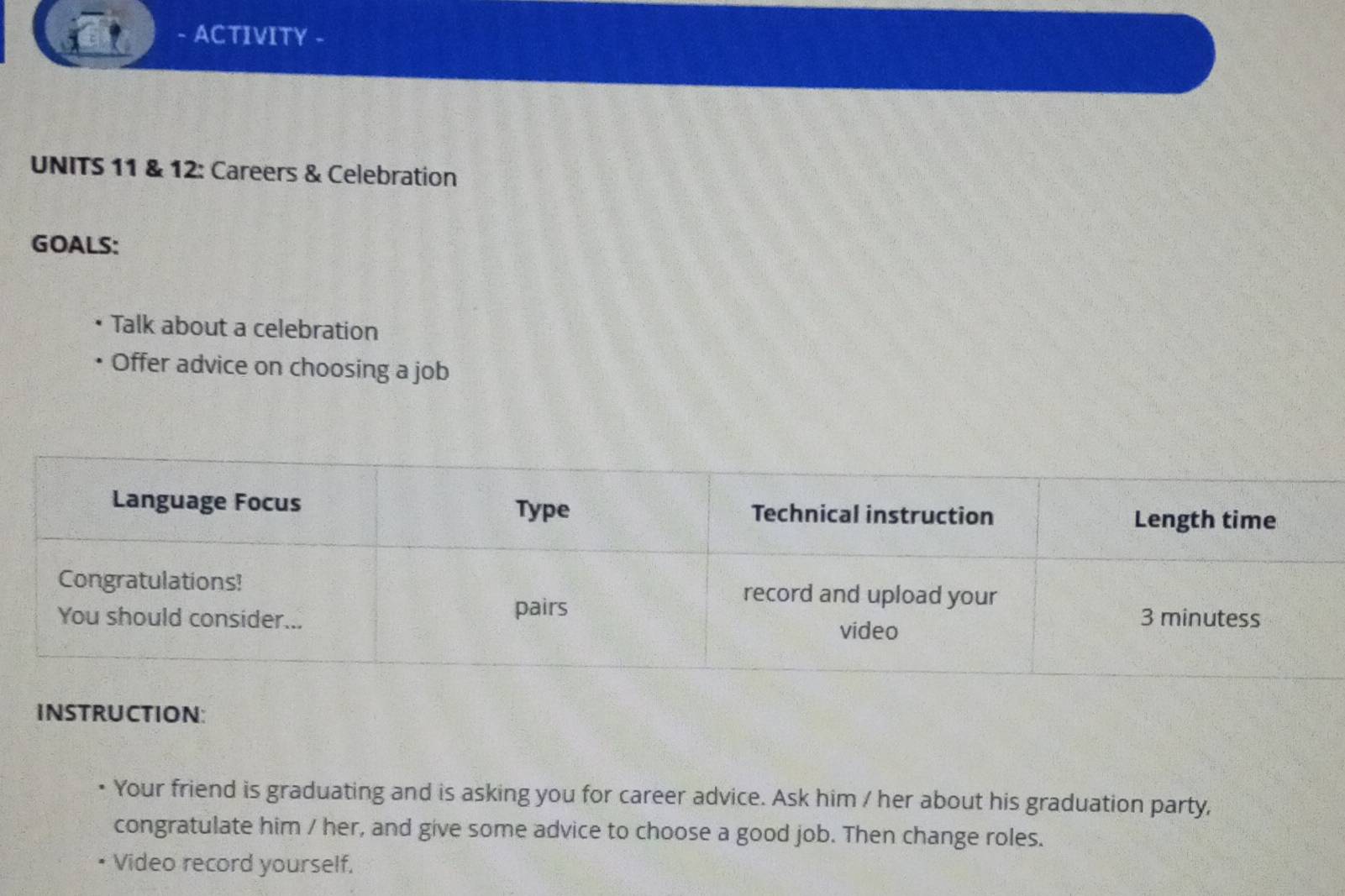 ACTIVITY - 
UNITS 11 & 12: Careers & Celebration 
GOALS: 
Talk about a celebration 
Offer advice on choosing a job 
INSTRUCTION: 
Your friend is graduating and is asking you for career advice. Ask him / her about his graduation party, 
congratulate him / her, and give some advice to choose a good job. Then change roles. 
• Video record yourself,