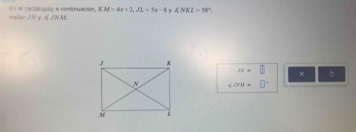 En el rectángulo a continuación, KM=4x+2, JL=5x-8 y ∠ NKL=58°. 
Hallar JNy∠ JNM.
JN=□ × 5
∠ JNM= □°