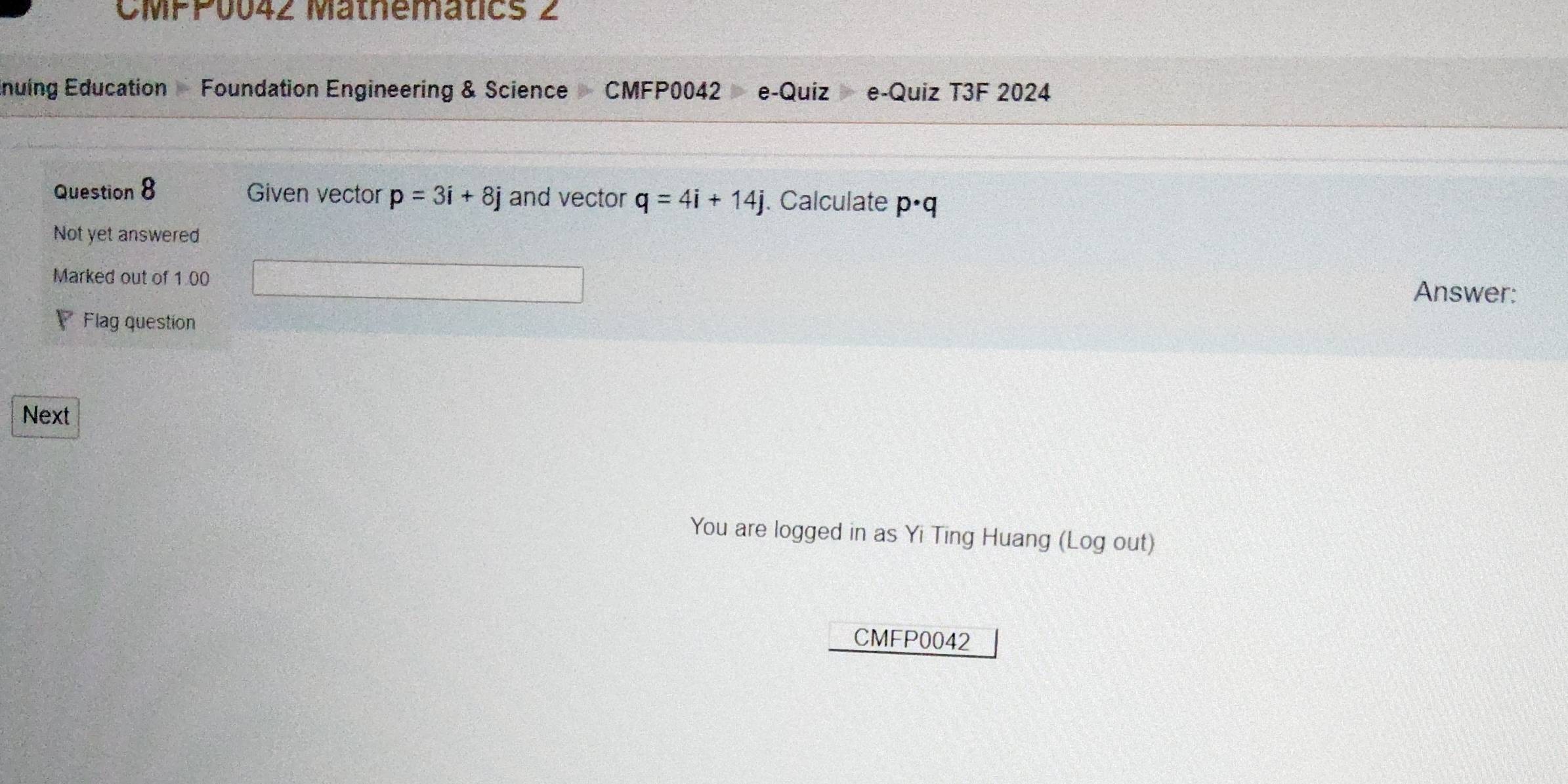 CMPP0042 Mathematics 2 
Enuing Education Foundation Engineering & Science CMFP0042 e-Quiz e-Quiz T3F 2024 
Question 8 Given vector p=3i+8j and vector q=4i+14j. Calculate p· q
Not yet answered 
Marked out of 1 00 
Answer: 
Flag question 
Next 
You are logged in as Yi Ting Huang (Log out) 
CMFP0042