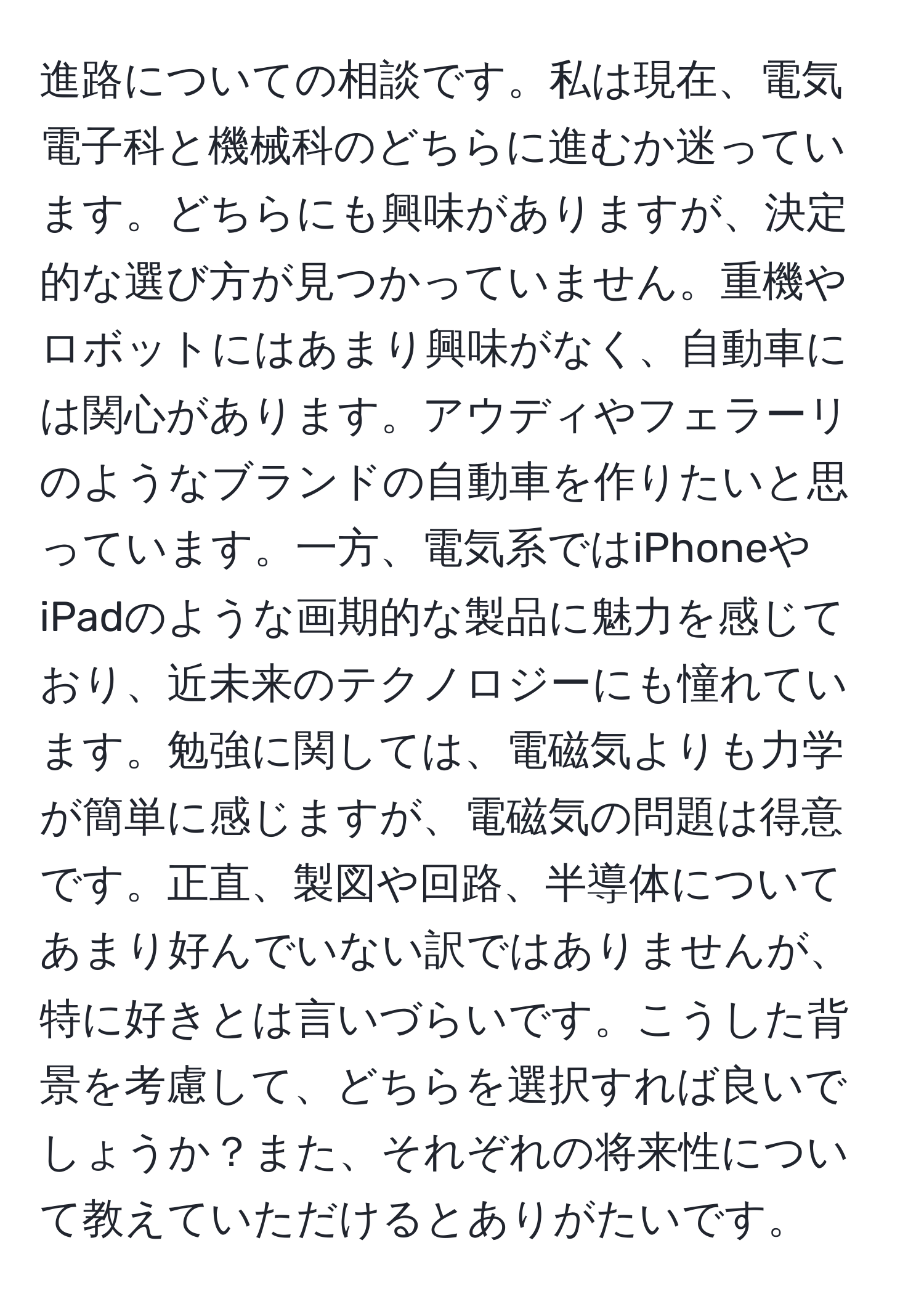 進路についての相談です。私は現在、電気電子科と機械科のどちらに進むか迷っています。どちらにも興味がありますが、決定的な選び方が見つかっていません。重機やロボットにはあまり興味がなく、自動車には関心があります。アウディやフェラーリのようなブランドの自動車を作りたいと思っています。一方、電気系ではiPhoneやiPadのような画期的な製品に魅力を感じており、近未来のテクノロジーにも憧れています。勉強に関しては、電磁気よりも力学が簡単に感じますが、電磁気の問題は得意です。正直、製図や回路、半導体についてあまり好んでいない訳ではありませんが、特に好きとは言いづらいです。こうした背景を考慮して、どちらを選択すれば良いでしょうか？また、それぞれの将来性について教えていただけるとありがたいです。