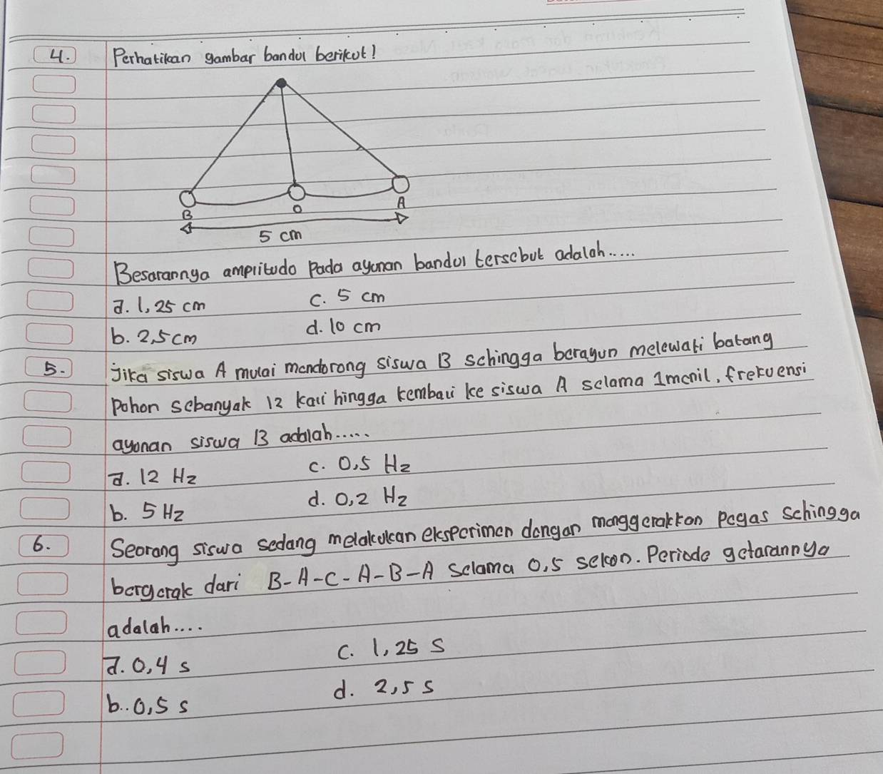 Perhatican gambar banda berikot!
Besarannya ampritudo Pada agonan bandol tersebut adala. .
a. 1, 25 cm C. 5 cm
b. 2, 5 cm d. 10 cm
5. Jika siswa A mulai mondorong siswa B schingga beragun melewali batang
Pohon sebanyak 12 kai hingga kembari ke siswa A sclama 1mcnil, fretuensi
ayonan siswa B3 addiah. . . . .
d. 12Hz c. 0. 5 H_2
b. 5Hz
d. O, 2 H_2
6.
Seorang siswa sedang melakolcan elspcrimon dongan monggerakkon pogas Schingga
borgcrak dari B-A-C-A-B - A Sclama o, 5 selon. Periode gctarannya
adalah. . . .
d. 0, 4 s C. 1, 25 S
d. 2, 5 s
b. . 0, 5 s