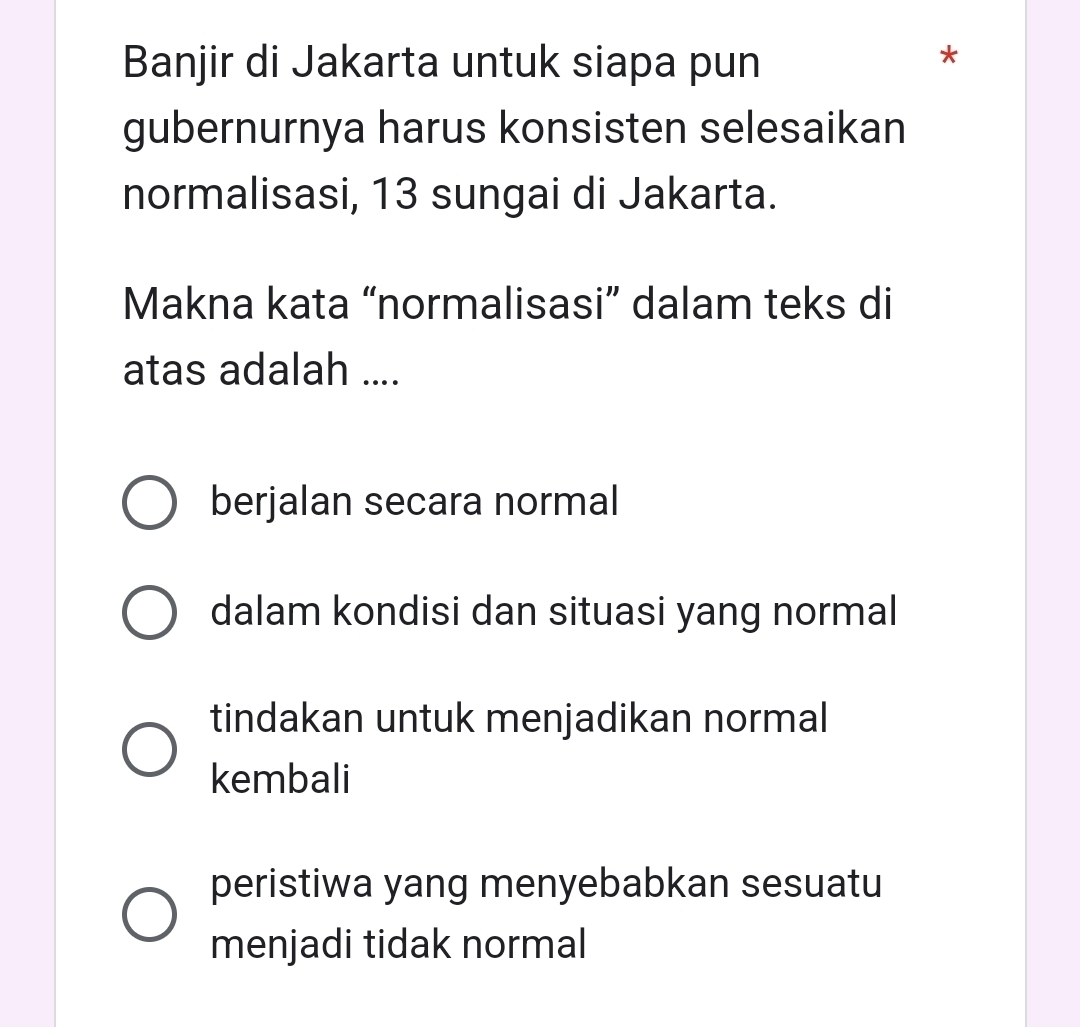 Banjir di Jakarta untuk siapa pun
*
gubernurnya harus konsisten selesaikan
normalisasi, 13 sungai di Jakarta.
Makna kata “normalisasi” dalam teks di
atas adalah ....
berjalan secara normal
dalam kondisi dan situasi yang normal
tindakan untuk menjadikan normal
kembali
peristiwa yang menyebabkan sesuatu
menjadi tidak normal