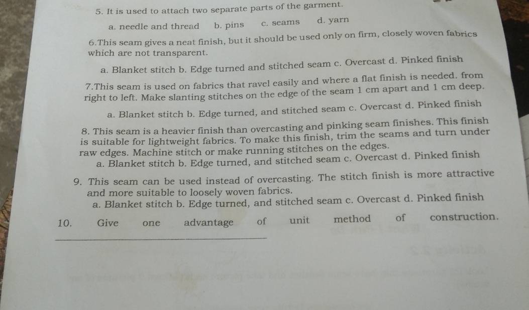 It is used to attach two separate parts of the garment.
a. needle and thread b. pins c. seams d. yarn
6.This seam gives a neat finish, but it should be used only on firm, closely woven fabrics
which are not transparent.
a. Blanket stitch b. Edge turned and stitched seam c. Overcast d. Pinked finish
7.This seam is used on fabrics that ravel easily and where a flat finish is needed. from
right to left. Make slanting stitches on the edge of the seam 1 cm apart and 1 cm deep.
a. Blanket stitch b. Edge turned, and stitched seam c. Overcast d. Pinked finish
8. This seam is a heavier finish than overcasting and pinking seam finishes. This finish
is suitable for lightweight fabrics. To make this finish, trim the seams and turn under
raw edges. Machine stitch or make running stitches on the edges.
a. Blanket stitch b. Edge turned, and stitched seam c. Overcast d. Pinked finish
9. This seam can be used instead of overcasting. The stitch finish is more attractive
and more suitable to loosely woven fabrics.
a. Blanket stitch b. Edge turned, and stitched seam c. Overcast d. Pinked finish
10. Give one advantage of unit method of construction.
_