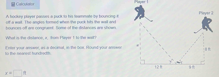 Calculator Player 1 
A hockey player passes a puck to his teammate by bouncing it 
off a wall. The angles formed when the puck hits the wall and 
bounces off are congruent. Some of the distances are shown. 
What is the distance, x, from Player 1 to the wall? 
Enter your answer, as a decimal, in the box. Round your answer 
to the nearest hundredth.
x=□ ft