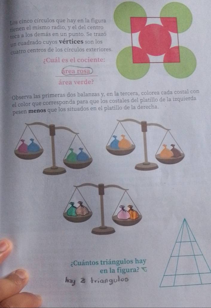 Los cinco círculos que hay en la figura 
tienen el mismo radio, y el del centro 
toca a los demás en un punto. Se trazó 
un cuadrado cuyos vértices son los 
cuatro centros de los círculos exteriore 
¿Cuál es el cociente: 
área rosa 
área verde? 
Observa las primeras dos balanzas y, en la tercera, colorea cada co 
el color que corresponda para que los costales del platillo de la izquierda 
pesen menos que los situados en el platillo de la derecha. 
¿Cuántos triángulos hay 
en la figura?