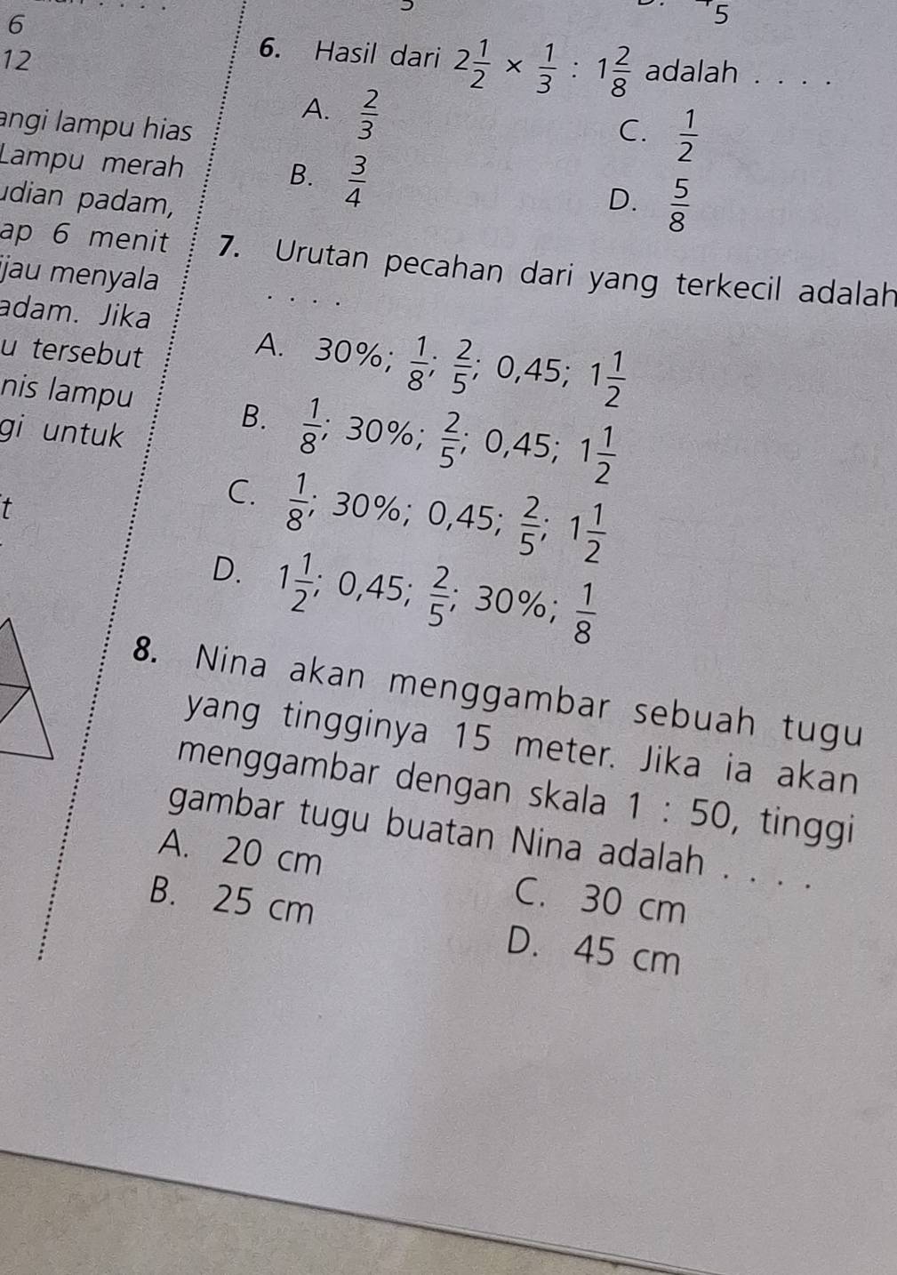 6
5
12
6. Hasil dari 2 1/2 *  1/3 :1 2/8  adalah . . . .
A.  2/3 
angi lampu hias C.  1/2 
Lampu merah  3/4 
B.
udian padam, D.  5/8 
ap 6 menit 7. Urutan pecahan dari yang terkecil adalah
ijau menyala
adam. Jika
u tersebut
A. 30%;  1/8 ;  2/5 ; 0,45; 1 1/2 
nis lampu
gi untuk
B.  1/8 ; 30%;  2/5 ; 0,45; 1 1/2 
t
C.  1/8 ; 30%; 0,45;  2/5 ; 1 1/2 
D. 1 1/2 ; 0,45;  2/5 ; 30%;  1/8 
8. Nina akan menggambar sebuah tugu
yang tingginya 15 meter. Jika ia akan
menggambar dengan skala 1:50 , tinggi
gambar tugu buatan Nina adalah . . . .
A. 20 cm C. 30 cm
B. 25 cm D. 45 cm