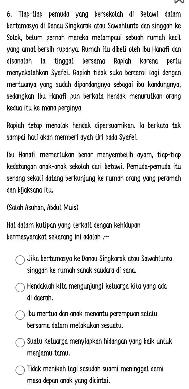 Tiap-tiap pemuda yang bersekolah di Betawi dalam
bertamasya di Danau Singkarak atau Sawahlunto dan singgah ke
Solok, belum pernah mereka melampaui sebuah rumah kecil
yang amat bersih rupanya. Rumah itu dibeli oleh Ibu Hanafi dan
disanalah ia tinggal bersama Rapiah karena perlu
menyekolahkan Syafei. Rapiah tidak suka bercerai lagi dengan
mertuanya yang sudah dipandangnya sebagai ibu kandungnya,
sedangkan Ibu Hanafi pun berkata hendak menurutkan orang
kedua itu ke mana perginya
Rapiah tetap menolak hendak dipersuamikan. Ia berkata tak
sampai hati akan memberi ayah tiri pada Syafei.
Ibu Hanafi memerlukan benar menyembelih ayam, tiap-tiap
kedatangan anak-anak sekolah dari betawi. Pemuda-pemuda itu
senang sekali datang berkunjung ke rumah orang yang peramah
dan bijaksana itu.
(Salah Asuhan, Abdul Muis)
Hal dalam kutipan yang terkait dengan kehidupan
bermasyarakat sekarang ini adalah ..··
Jika bertamasya ke Danau Singkarak atau Sawahlunto
singgah ke rumah sanak saudara di sana.
Hendaklah kita mengunjungi keluarga kita yang ada
di daerah.
Ibu mertua dan anak menantu perempuan selalu
bersama dalam melakukan sesuatu.
Suatu Keluarga menyiapkan hidangan yang baik untuk
menjamu tamu.
Tidak menikah lagi sesudah suami meninggal demi
masa depan anak yang dicintai.