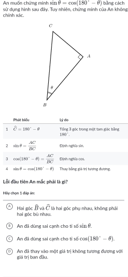 An muốn chứng minh sin θ =cos (180°-θ ) bằng cách
sử dụng hình sau đây. Tuy nhiên, chứng minh của An không
chính xác,
Phát biểu Lý do
1 hat C=180°-θ Tổng 3 gốc trong một tạm giặc bằng
180°. 
2 sin θ = AC/BC  Định nghĩa sin,
3 cos (180°-θ )= AC/BC  Định nghĩa cos,
4 sin θ -cos (180°-θ ) Thay bằng giá trị tương đương.
Lỗi đầu tiên An mắc phải là gì?
Hãy chọn 1 đáp ân:
A Hai góc hat B và widehat C là hai góc phụ nhau, không phải
hai góc bù nhau,
An dã dùng sai canh cho ti overline overline O sin θ.
An đã dùng sai cạnh cho tỉ số cos (180°-θ ). 
5
An đã thay vào một giá trị không tương đương với
giá trị ban đầu.