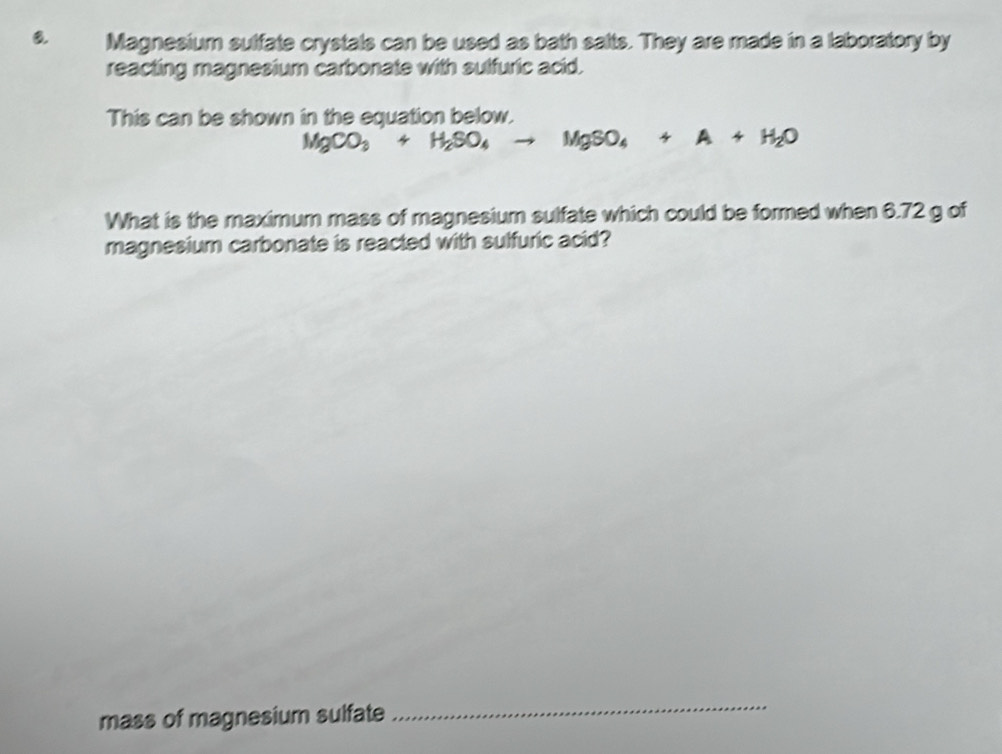 Magnesium sulfate crystals can be used as bath salts. They are made in a laboratory by 
reacting magnesium carbonate with sulfuric acid. 
This can be shown in the equation below.
MgCO_3+H_2SO_4to MgSO_4+A+H_2O
What is the maximum mass of magnesium sulfate which could be formed when 6.72 g of 
magnesium carbonate is reacted with sulfuric acid? 
mass of magnesium sulfate 
_