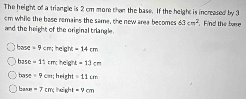 The height of a triangle is 2 cm more than the base. If the height is increased by 3
cm while the base remains the same, the new area becomes 63cm^2. Find the base
and the height of the original triangle.
base =9cm; height =14cm
base =11cm; height =13cm
base =9cm; height =11cm
base =7cm; height =9cm