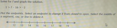 Solve for f and graph the sollution.
1>f-16>-2
Plot the endpoints. Select an endpoint to change it from closed to open. Select the middle of 
a segment, ray, or line to delete it.