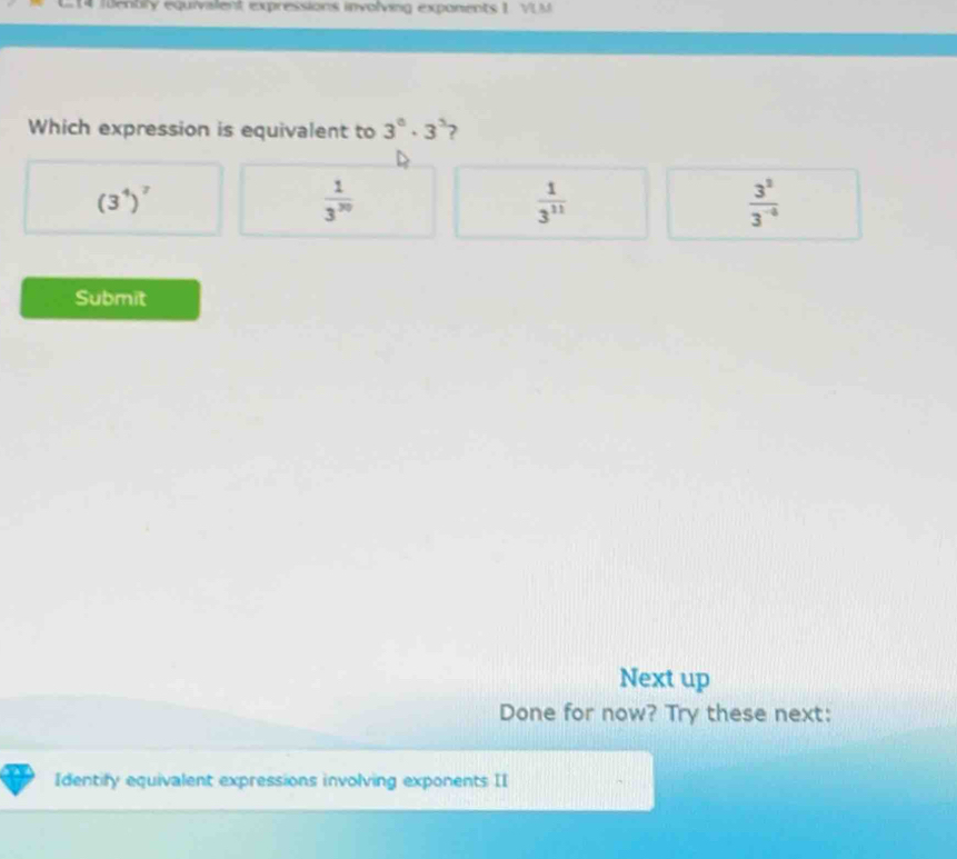 fenbry equivalent expressions involving exponents 1 VLM
Which expression is equivalent to 3^0· 3^3 ?
(3^4)^7
 1/3^(30) 
 1/3^(11) 
 3^2/3^(-4) 
Submit
Next up
Done for now? Try these next:
Identify equivalent expressions involving exponents II