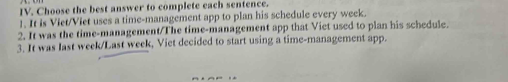 Choose the best answer to complete each sentence. 
1. It is Viet/Viet uses a time-management app to plan his schedule every week. 
2. It was the time-management/The time-management app that Viet used to plan his schedule. 
3. It was last week/Last week, Viet decided to start using a time-management app.