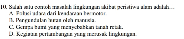 Salah satu contoh masalah lingkungan akibat peristiwa alam adalah…
A. Polusi udara dari kendaraan bermotor.
B. Pengundulan hutan oleh manusia.
C. Gempa bumi yang menyebabkan tanah retak.
D. Kegiatan pertambangan yang merusak lingkungan.