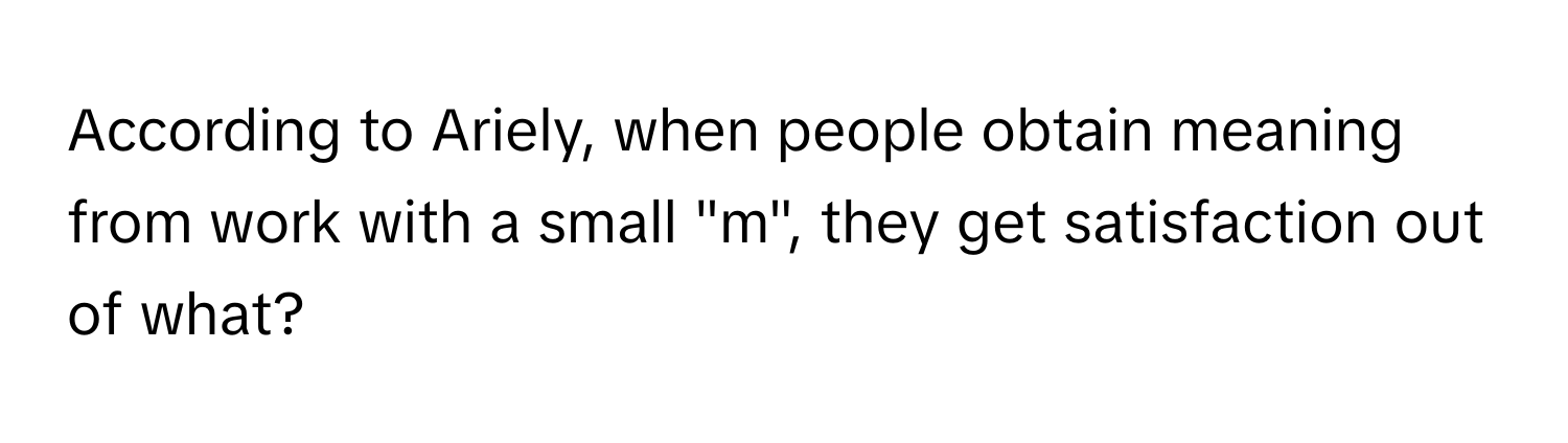 According to Ariely, when people obtain meaning from work with a small "m", they get satisfaction out of what?