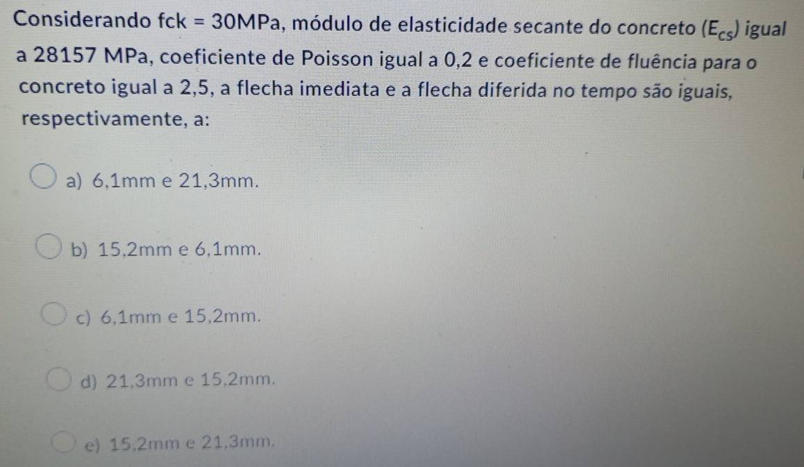 Considerando fck=30MPa , módulo de elasticidade secante do concreto (E_cs) igual
a 28157 MPa, coeficiente de Poisson igual a 0,2 e coeficiente de fluência para o
concreto igual a 2,5, a flecha imediata e a flecha diferida no tempo são iguais,
respectivamente, a:
a) 6,1mm e 21,3mm.
b) 15,2mm e 6,1mm.
c) 6,1mm e 15,2mm.
d) 21,3mm e 15,2mm.
e) 15,2mm e 21,3mm.