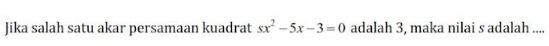 Jika salah satu akar persamaan kuadrat sx^2-5x-3=0 adalah 3, maka nilai s adalah ....