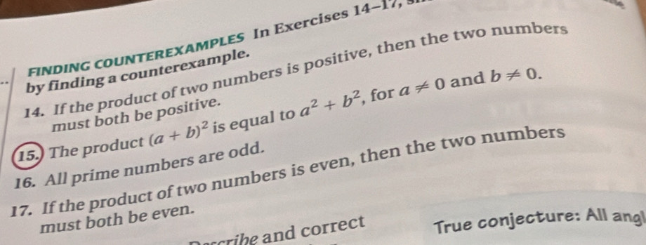 FINDING CoUNTEREXAMPLES In Exercises 14-17 
14. If the product of two numbers is positive, then the two numbers 
by finding a counterexample.
a!= 0 and b!= 0. 
must both be positive. 
15. The product (a+b)^2 is equal to a^2+b^2 , for 
16. All prime numbers are odd. 
17. If the product of two numbers is even, then the two numbers 
must both be even. 
acribe and correct True conjecture: All angl