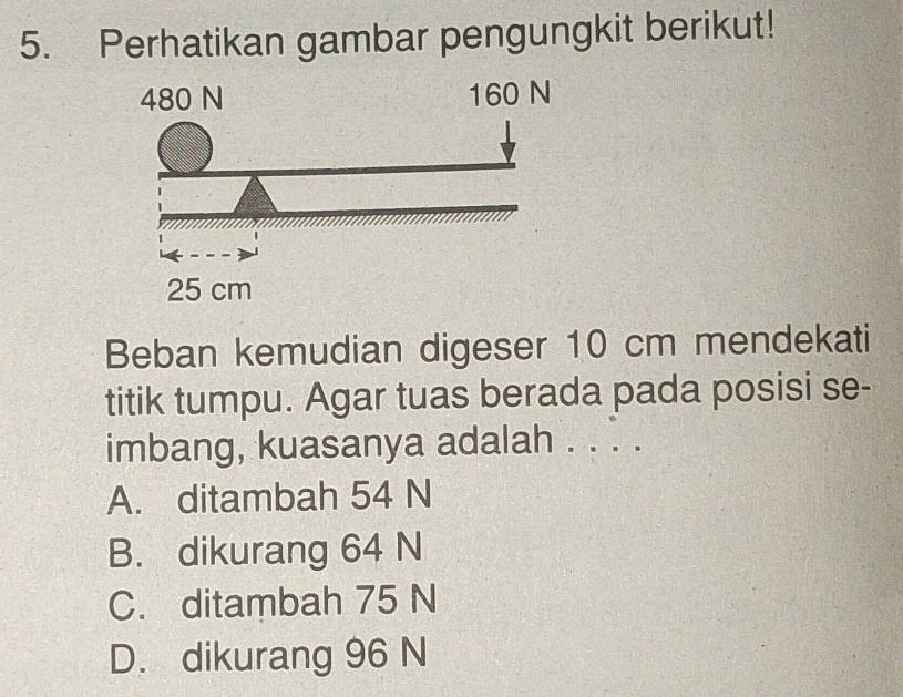 Perhatikan gambar pengungkit berikut!
Beban kemudian digeser 10 cm mendekati
titik tumpu. Agar tuas berada pada posisi se-
imbang, kuasanya adalah . . . .
A. ditambah 54 N
B. dikurang 64 N
C. ditambah 75 N
D. dikurang 96 N