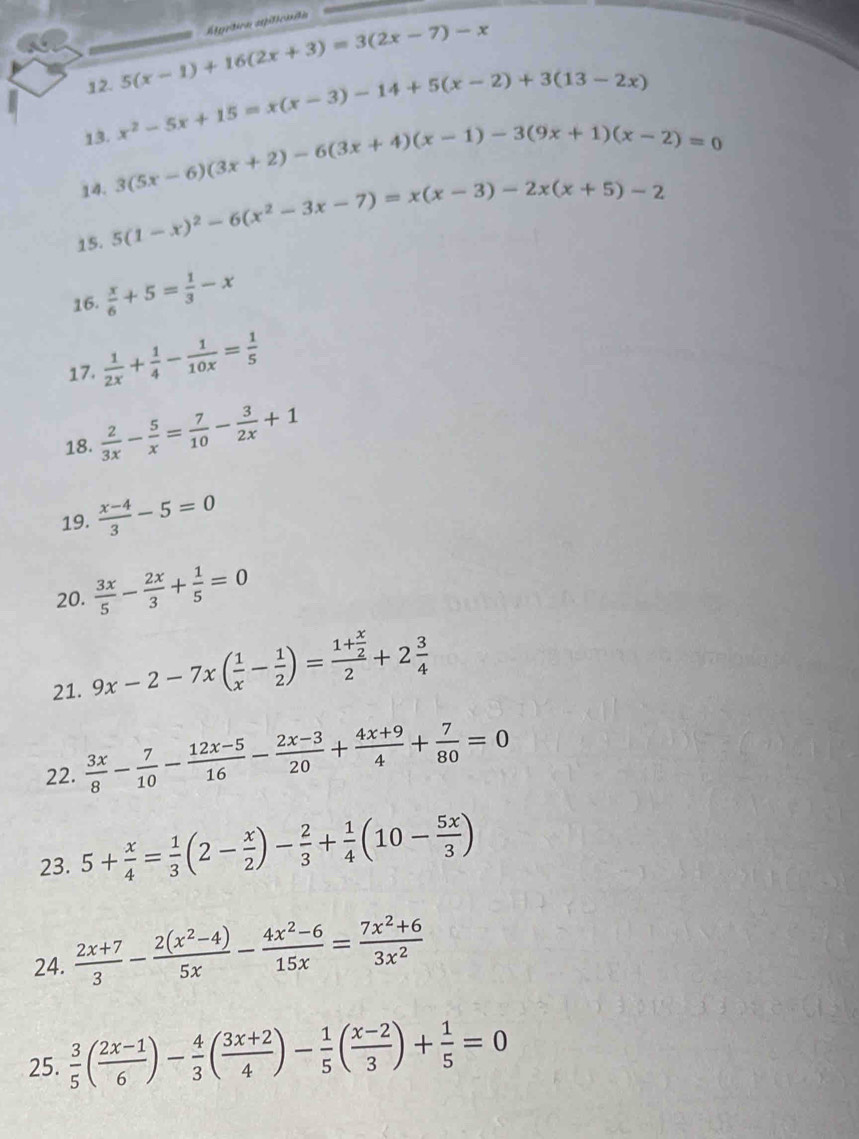 Atgrtica apiliciadón
12. 5(x-1)+16(2x+3)=3(2x-7)-x
13. x^2-5x+15=x(x-3)-14+5(x-2)+3(13-2x)
14. 3(5x-6)(3x+2)-6(3x+4)(x-1)-3(9x+1)(x-2)=0
15. 5(1-x)^2-6(x^2-3x-7)=x(x-3)-2x(x+5)-2
16.  x/6 +5= 1/3 -x
17.  1/2x + 1/4 - 1/10x = 1/5 
18.  2/3x - 5/x = 7/10 - 3/2x +1
19.  (x-4)/3 -5=0
20.  3x/5 - 2x/3 + 1/5 =0
21. 9x-2-7x( 1/x - 1/2 )=frac 1+ x/2 2+2 3/4 
22.  3x/8 - 7/10 - (12x-5)/16 - (2x-3)/20 + (4x+9)/4 + 7/80 =0
23. 5+ x/4 = 1/3 (2- x/2 )- 2/3 + 1/4 (10- 5x/3 )
24.  (2x+7)/3 - (2(x^2-4))/5x - (4x^2-6)/15x = (7x^2+6)/3x^2 
25.  3/5 ( (2x-1)/6 )- 4/3 ( (3x+2)/4 )- 1/5 ( (x-2)/3 )+ 1/5 =0