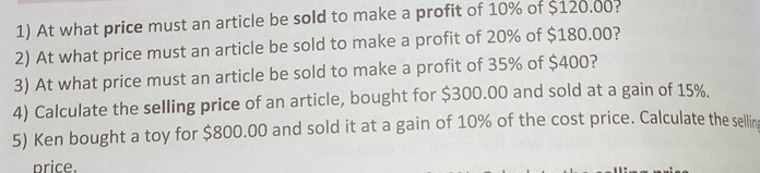 At what price must an article be sold to make a profit of 10% of $120.00? 
2) At what price must an article be sold to make a profit of 20% of $180.00? 
3) At what price must an article be sold to make a profit of 35% of $400? 
4) Calculate the selling price of an article, bought for $300.00 and sold at a gain of 15%. 
5) Ken bought a toy for $800.00 and sold it at a gain of 10% of the cost price. Calculate the sellin 
price.