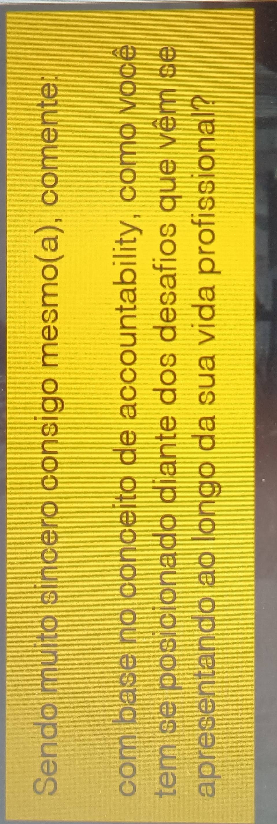 Sendo muito sincero consigo mesmo(a), comente: 
com base no conceito de accountability, como você 
tem se posicionado diante dos desafios que vêm se 
apresentando ao longo da sua vida profissional?