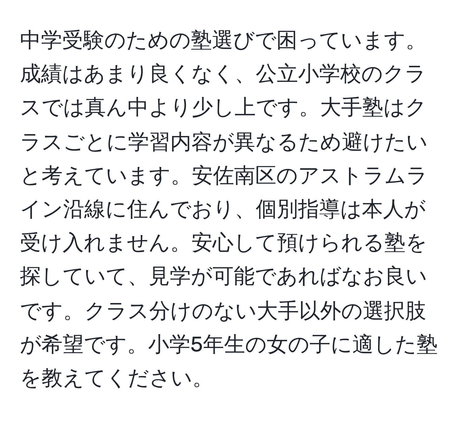 中学受験のための塾選びで困っています。成績はあまり良くなく、公立小学校のクラスでは真ん中より少し上です。大手塾はクラスごとに学習内容が異なるため避けたいと考えています。安佐南区のアストラムライン沿線に住んでおり、個別指導は本人が受け入れません。安心して預けられる塾を探していて、見学が可能であればなお良いです。クラス分けのない大手以外の選択肢が希望です。小学5年生の女の子に適した塾を教えてください。