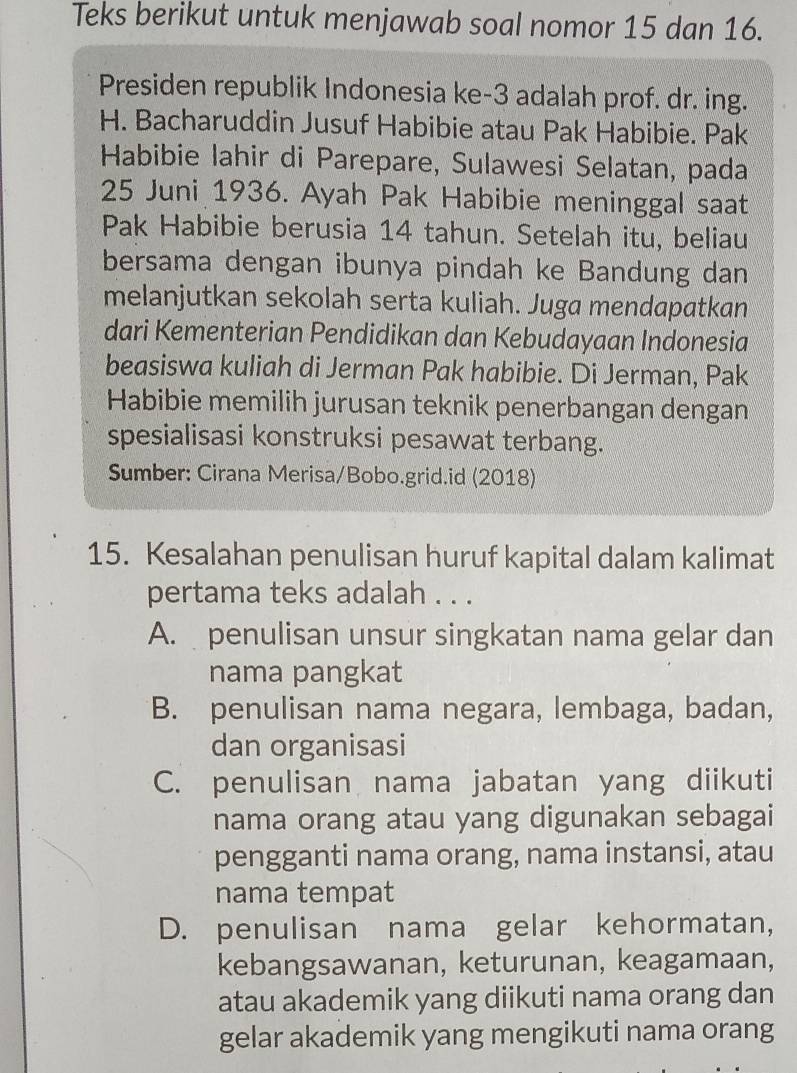 Teks berikut untuk menjawab soal nomor 15 dan 16.
Presiden republik Indonesia ke- 3 adalah prof. dr. ing.
H. Bacharuddin Jusuf Habibie atau Pak Habibie. Pak
Habibie lahir di Parepare, Sulawesi Selatan, pada
25 Juni 1936. Ayah Pak Habibie meninggal saat
Pak Habibie berusia 14 tahun. Setelah itu, beliau
bersama dengan ibunya pindah ke Bandung dan
melanjutkan sekolah serta kuliah. Juga mendapatkan
dari Kementerian Pendidikan dan Kebudayaan Indonesia
beasiswa kuliah di Jerman Pak habibie. Di Jerman, Pak
Habibie memilih jurusan teknik penerbangan dengan
spesialisasi konstruksi pesawat terbang.
Sumber: Cirana Merisa/Bobo.grid.id (2018)
15. Kesalahan penulisan huruf kapital dalam kalimat
pertama teks adalah . . .
A. penulisan unsur singkatan nama gelar dan
nama pangkat
B. penulisan nama negara, lembaga, badan,
dan organisasi
C. penulisan nama jabatan yang diikuti
nama orang atau yang digunakan sebagai
pengganti nama orang, nama instansi, atau
nama tempat
D. penulisan nama gelar kehormatan,
kebangsawanan, keturunan, keagamaan,
atau akademik yang diikuti nama orang dan
gelar akademik yang mengikuti nama orang