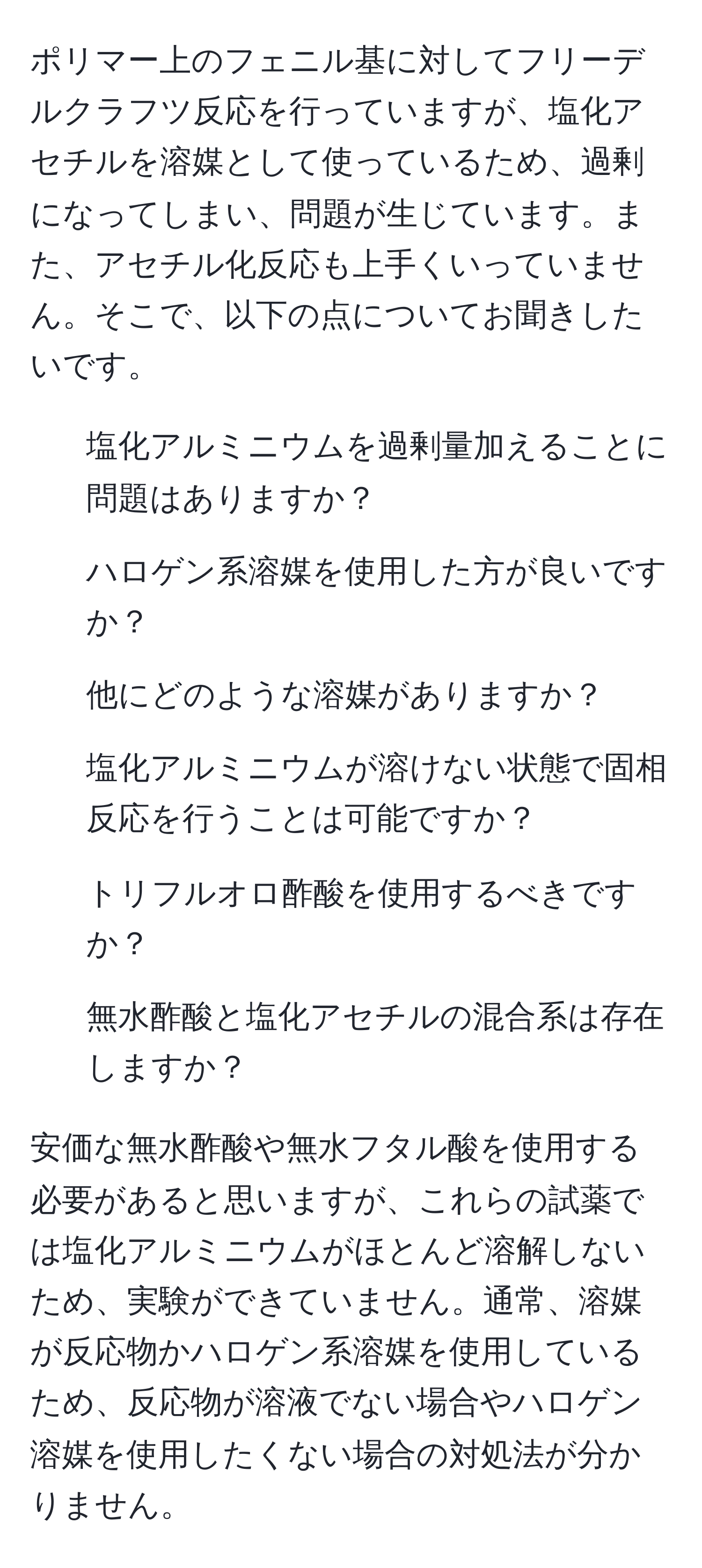 ポリマー上のフェニル基に対してフリーデルクラフツ反応を行っていますが、塩化アセチルを溶媒として使っているため、過剰になってしまい、問題が生じています。また、アセチル化反応も上手くいっていません。そこで、以下の点についてお聞きしたいです。
1. 塩化アルミニウムを過剰量加えることに問題はありますか？
2. ハロゲン系溶媒を使用した方が良いですか？
3. 他にどのような溶媒がありますか？
4. 塩化アルミニウムが溶けない状態で固相反応を行うことは可能ですか？
5. トリフルオロ酢酸を使用するべきですか？
6. 無水酢酸と塩化アセチルの混合系は存在しますか？

安価な無水酢酸や無水フタル酸を使用する必要があると思いますが、これらの試薬では塩化アルミニウムがほとんど溶解しないため、実験ができていません。通常、溶媒が反応物かハロゲン系溶媒を使用しているため、反応物が溶液でない場合やハロゲン溶媒を使用したくない場合の対処法が分かりません。