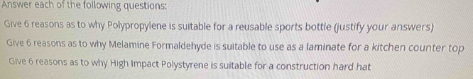 Answer each of the following questions: 
Give 6 reasons as to why Polypropylene is suitable for a reusable sports bottle (justify your answers) 
Give 6 reasons as to why Melamine Formaldehyde is suitable to use as a laminate for a kitchen counter top 
Give 6 reasons as to why High Impact Polystyrene is suitable for a construction hard hat