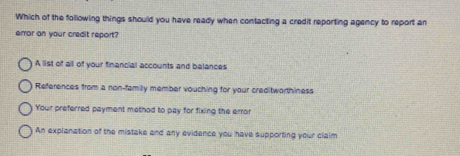 Which of the following things should you have ready when contacting a credit reporting agency to report an
emor on your credit report?
A list of all of your financial accounts and balances
References from a non-family member vouching for your creditworthiness
Your preferred payment method to pay for fixing the error
An explanation of the mistake and any evidence you have supporting your claim