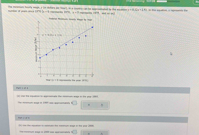 Olestion Atlempt 1 ol 1  Time Remaining: 1:07:09 Ro
The minimum hourly wage, y (in dollars per hour), in a country can be approximated by the equation y=0.12x+2.51. In this equation, x represents the
number of years since 1970(x=0 represents 1970, x=5 represents 1975, and so on).
Federal Minim
Year (x=0 represents the year 1970)
Part 1 of 4
(a) Use the equation to approximate the minimum wage in the year 1995.
The minimum wage in 1995 was approximately s□ . × 5
Part 2 of 4
(b) Use the equation to estimate the minimum wage in the year 2000.
The minimum wage in 2000 was approximately s□ . ×