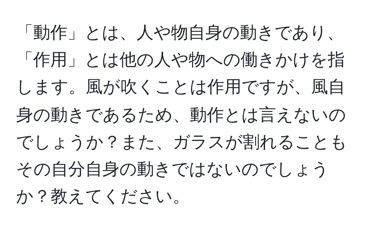 「動作」とは、人や物自身の動きであり、「作用」とは他の人や物への働きかけを指します。風が吹くことは作用ですが、風自身の動きであるため、動作とは言えないのでしょうか？また、ガラスが割れることもその自分自身の動きではないのでしょうか？教えてください。